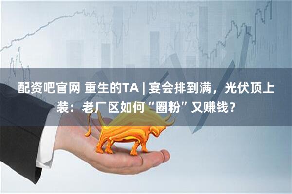 配资吧官网 重生的TA | 宴会排到满，光伏顶上装：老厂区如何“圈粉”又赚钱？