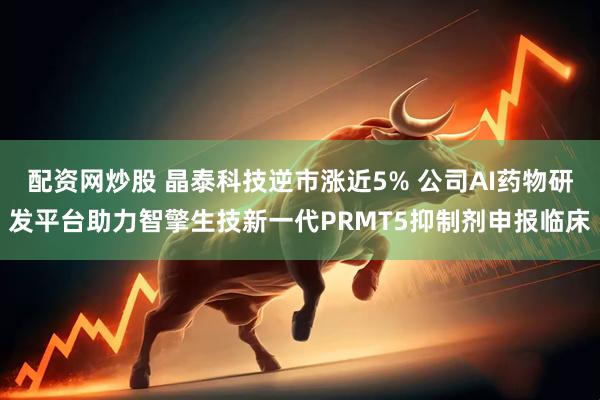 配资网炒股 晶泰科技逆市涨近5% 公司AI药物研发平台助力智擎生技新一代PRMT5抑制剂申报临床