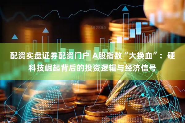 配资实盘证券配资门户 A股指数“大换血”：硬科技崛起背后的投资逻辑与经济信号