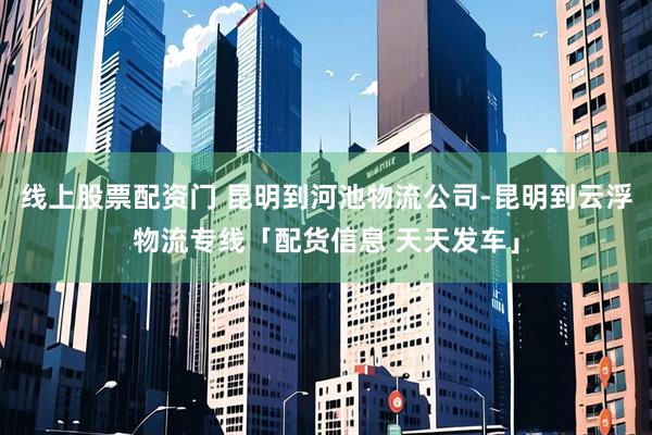 线上股票配资门 昆明到河池物流公司-昆明到云浮物流专线「配货信息 天天发车」