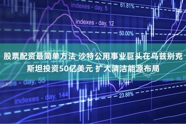 股票配资最简单方法 沙特公用事业巨头在乌兹别克斯坦投资50亿美元 扩大清洁能源布局