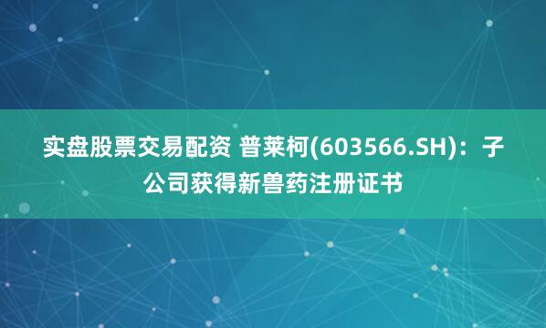 实盘股票交易配资 普莱柯(603566.SH)：子公司获得新兽药注册证书