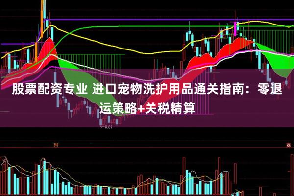 股票配资专业 进口宠物洗护用品通关指南：零退运策略+关税精算