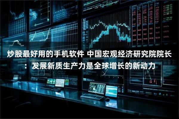 炒股最好用的手机软件 中国宏观经济研究院院长：发展新质生产力是全球增长的新动力
