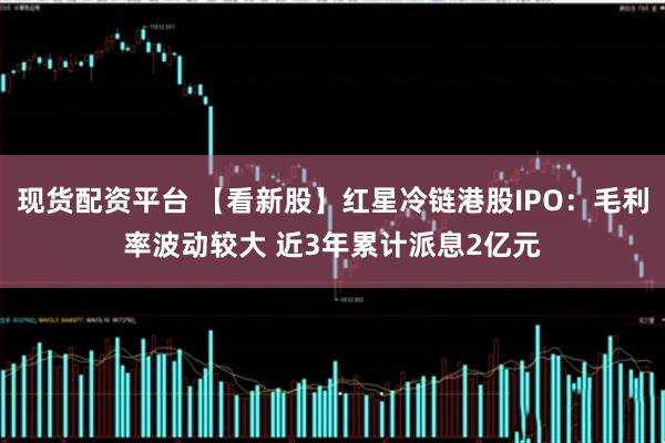 现货配资平台 【看新股】红星冷链港股IPO：毛利率波动较大 近3年累计派息2亿元