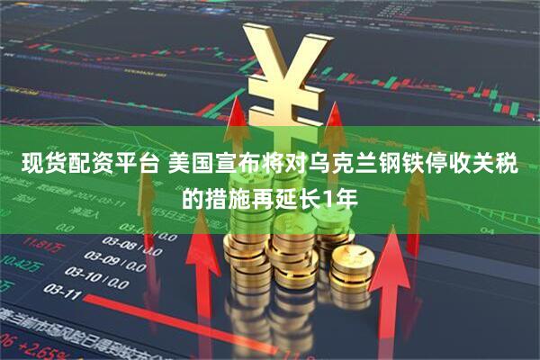 现货配资平台 美国宣布将对乌克兰钢铁停收关税的措施再延长1年