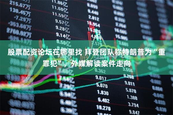 股票配资论坛在哪里找 拜登团队称特朗普为“重罪犯”，外媒解读案件走向