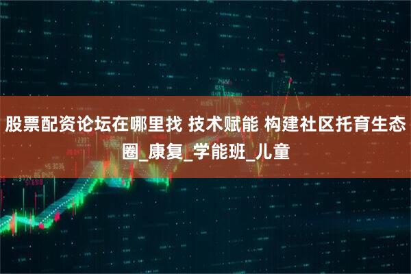 股票配资论坛在哪里找 技术赋能 构建社区托育生态圈_康复_学能班_儿童