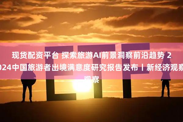 现货配资平台 探索旅游AI前景洞察前沿趋势 2024中国旅游者出境满意度研究报告发布丨新经济观察