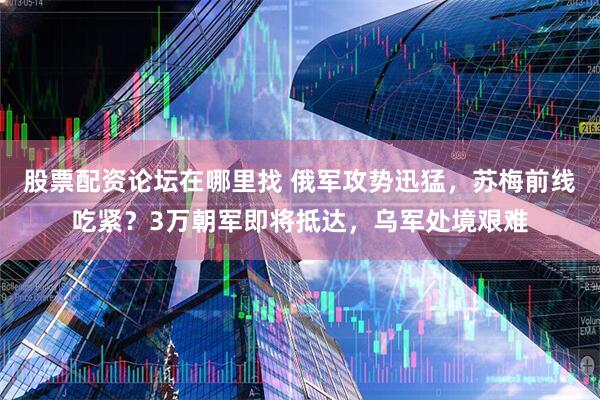 股票配资论坛在哪里找 俄军攻势迅猛，苏梅前线吃紧？3万朝军即将抵达，乌军处境艰难
