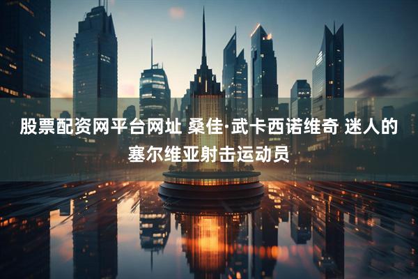 股票配资网平台网址 桑佳·武卡西诺维奇 迷人的塞尔维亚射击运动员