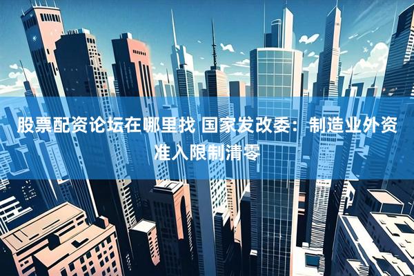 股票配资论坛在哪里找 国家发改委：制造业外资准入限制清零