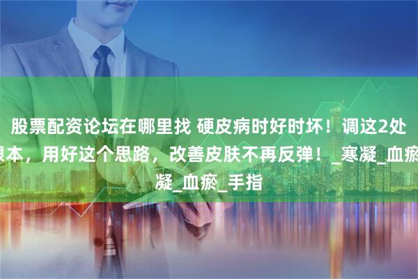 股票配资论坛在哪里找 硬皮病时好时坏！调这2处才是根本，用好这个思路，改善皮肤不再反弹！_寒凝_血瘀_手指
