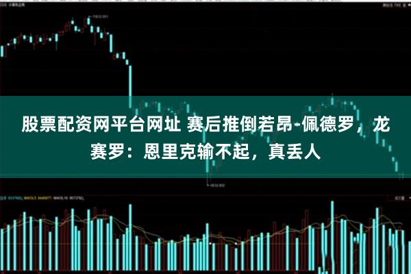 股票配资网平台网址 赛后推倒若昂-佩德罗，龙赛罗：恩里克输不起，真丢人