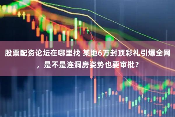 股票配资论坛在哪里找 某地6万封顶彩礼引爆全网，是不是连洞房姿势也要审批？