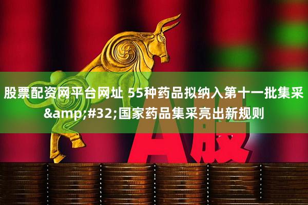 股票配资网平台网址 55种药品拟纳入第十一批集采&#32;国家药品集采亮出新规则