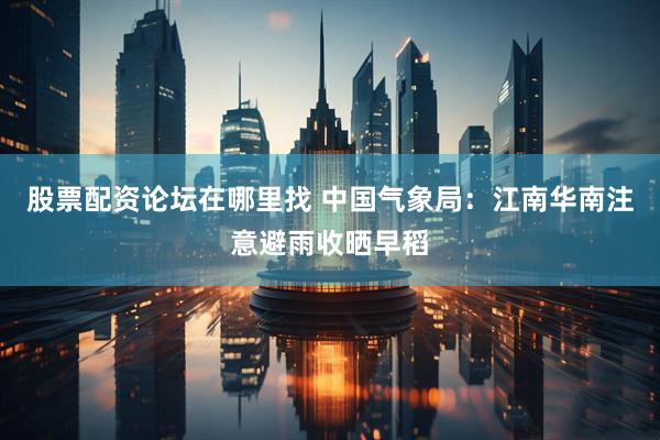 股票配资论坛在哪里找 中国气象局：江南华南注意避雨收晒早稻