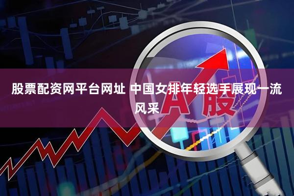 股票配资网平台网址 中国女排年轻选手展现一流风采