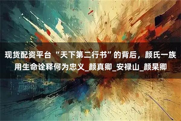 现货配资平台 “天下第二行书”的背后，颜氏一族用生命诠释何为忠义_颜真卿_安禄山_颜杲卿