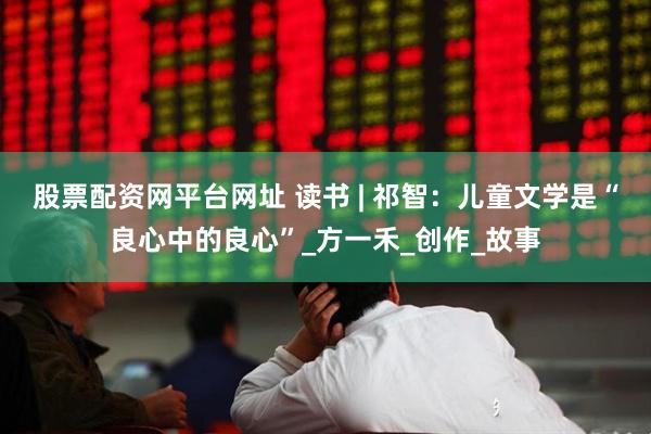 股票配资网平台网址 读书 | 祁智：儿童文学是“良心中的良心”_方一禾_创作_故事