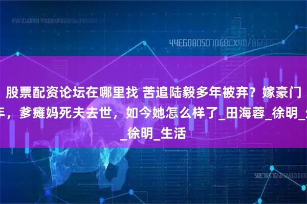 股票配资论坛在哪里找 苦追陆毅多年被弃？嫁豪门16年，爹瘫妈死夫去世，如今她怎么样了_田海蓉_徐明_生活