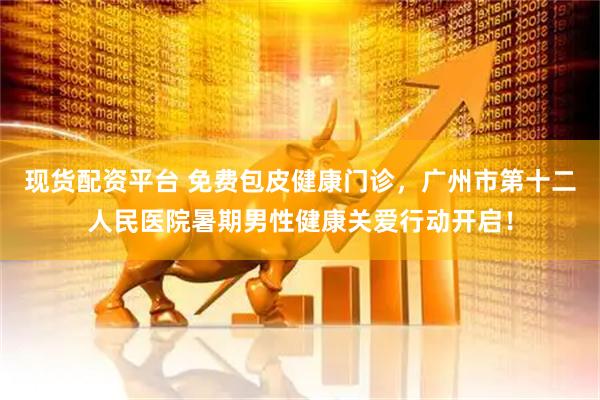 现货配资平台 免费包皮健康门诊，广州市第十二人民医院暑期男性健康关爱行动开启！