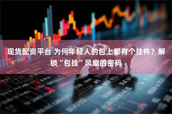 现货配资平台 为何年轻人的包上都有个挂件？解锁“包挂”风靡的密码