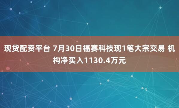 现货配资平台 7月30日福赛科技现1笔大宗交易 机构净买入1130.4万元