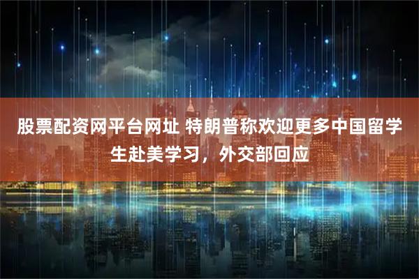 股票配资网平台网址 特朗普称欢迎更多中国留学生赴美学习，外交部回应
