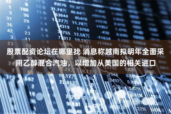 股票配资论坛在哪里找 消息称越南拟明年全面采用乙醇混合汽油，以增加从美国的相关进口