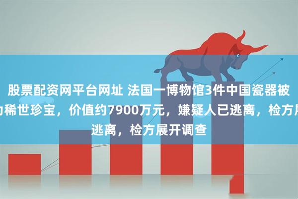 股票配资网平台网址 法国一博物馆3件中国瓷器被盗，均为稀世珍宝，价值约7900万元，嫌疑人已逃离，检方展开调查