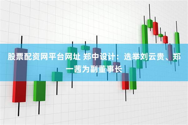 股票配资网平台网址 郑中设计：选举刘云贵、郑一茜为副董事长