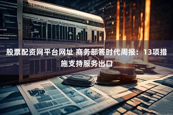 股票配资网平台网址 商务部答时代周报：13项措施支持服务出口