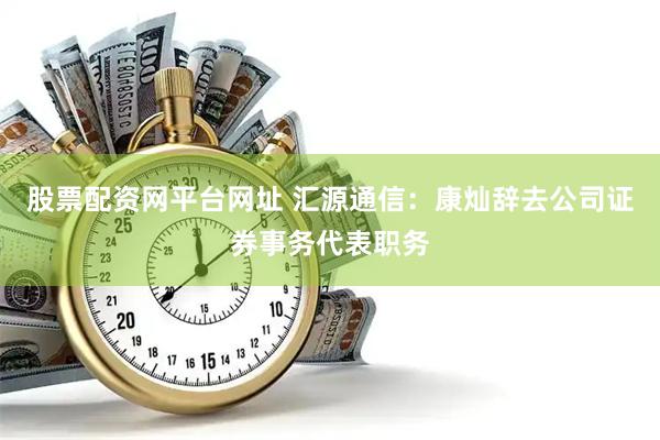 股票配资网平台网址 汇源通信：康灿辞去公司证券事务代表职务