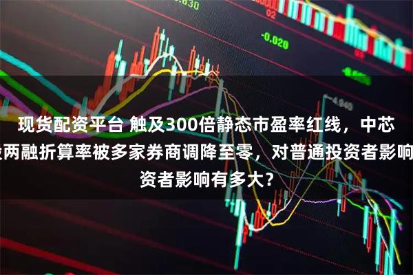 现货配资平台 触及300倍静态市盈率红线，中芯国际A股两融折算率被多家券商调降至零，对普通投资者影响有多大？