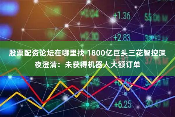 股票配资论坛在哪里找 1800亿巨头三花智控深夜澄清：未获得机器人大额订单
