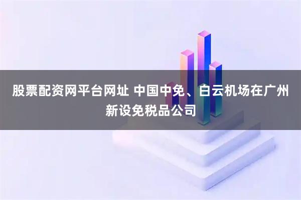 股票配资网平台网址 中国中免、白云机场在广州新设免税品公司