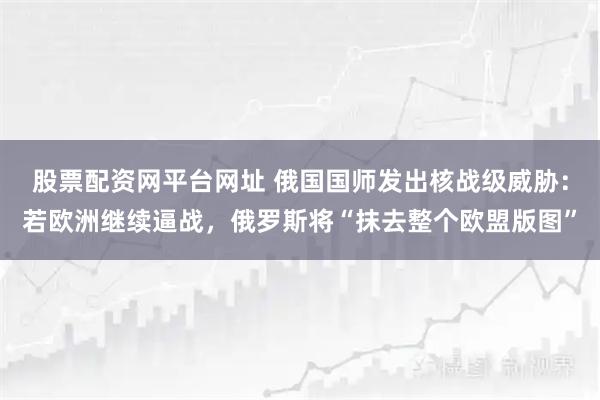 股票配资网平台网址 俄国国师发出核战级威胁：若欧洲继续逼战，俄罗斯将“抹去整个欧盟版图”