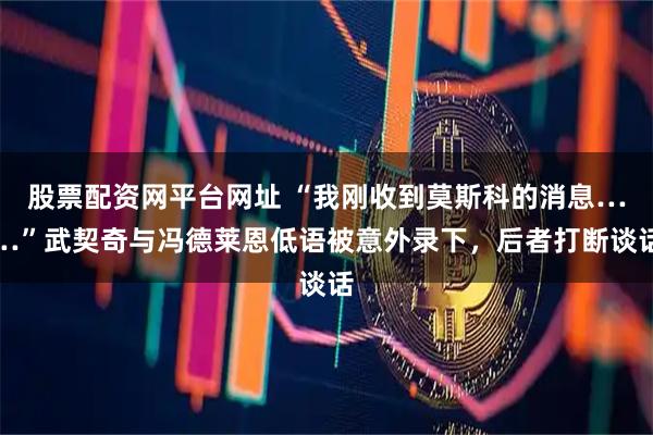 股票配资网平台网址 “我刚收到莫斯科的消息……”武契奇与冯德莱恩低语被意外录下,后者打断谈话