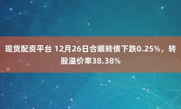 现货配资平台 12月26日合顺转债下跌0.25%，转股溢价率38.38%