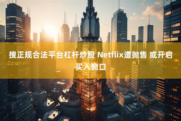 搜正规合法平台杠杆炒股 Netflix遭抛售 或开启买入窗口