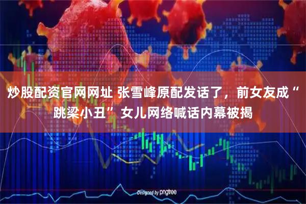 炒股配资官网网址 张雪峰原配发话了，前女友成“跳梁小丑” 女儿网络喊话内幕被揭