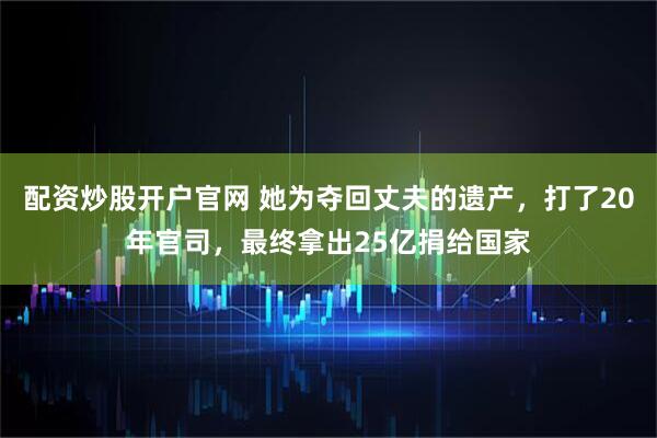 配资炒股开户官网 她为夺回丈夫的遗产，打了20年官司，最终拿出25亿捐给国家