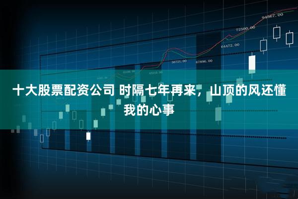 十大股票配资公司 时隔七年再来，山顶的风还懂我的心事