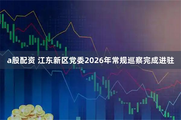 a股配资 江东新区党委2026年常规巡察完成进驻