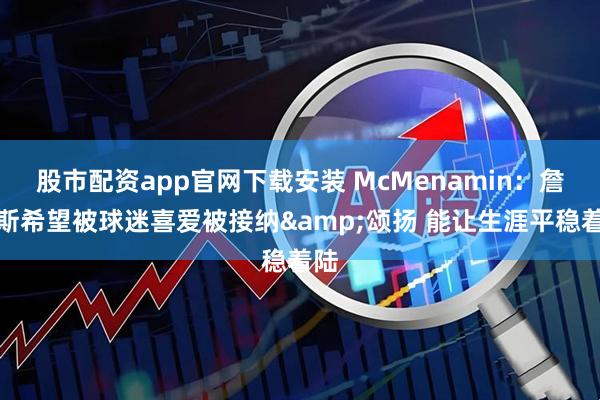 股市配资app官网下载安装 McMenamin：詹姆斯希望被球迷喜爱被接纳&颂扬 能让生涯平稳着陆
