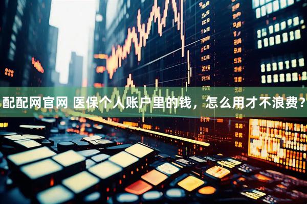 配配网官网 医保个人账户里的钱，怎么用才不浪费？