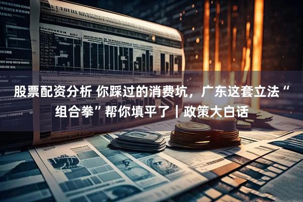 股票配资分析 你踩过的消费坑，广东这套立法“组合拳”帮你填平了｜政策大白话