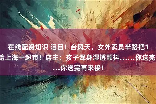 在线配资知识 泪目！台风天，女外卖员半路把1岁娃托给上海一超市！店主：孩子浑身湿透颤抖……你送完再来接！