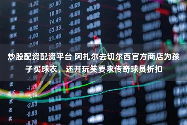 炒股配资配资平台 阿扎尔去切尔西官方商店为孩子买球衣，还开玩笑要求传奇球员折扣